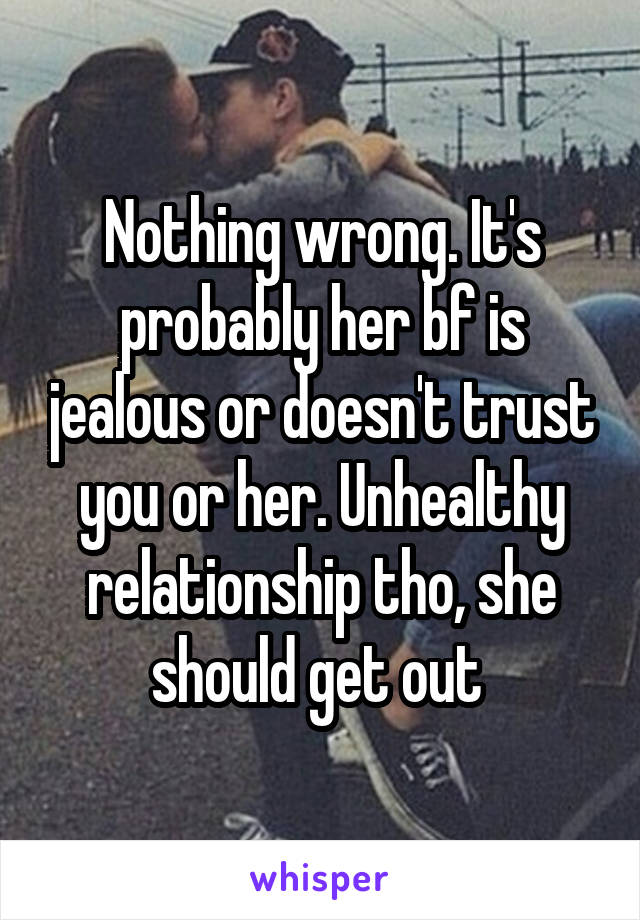 Nothing wrong. It's probably her bf is jealous or doesn't trust you or her. Unhealthy relationship tho, she should get out 
