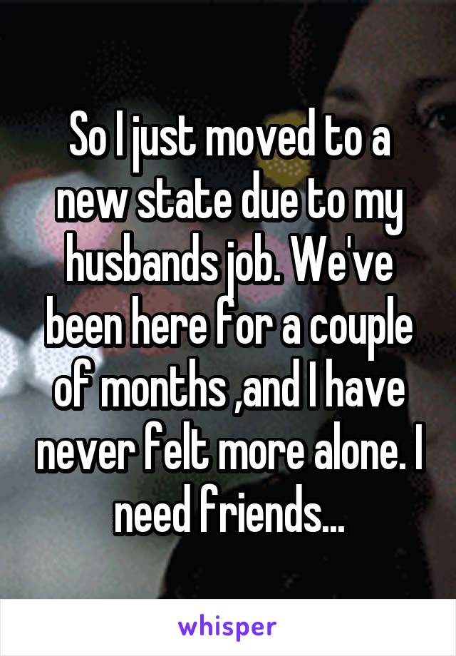 So I just moved to a new state due to my husbands job. We've been here for a couple of months ,and I have never felt more alone. I need friends...