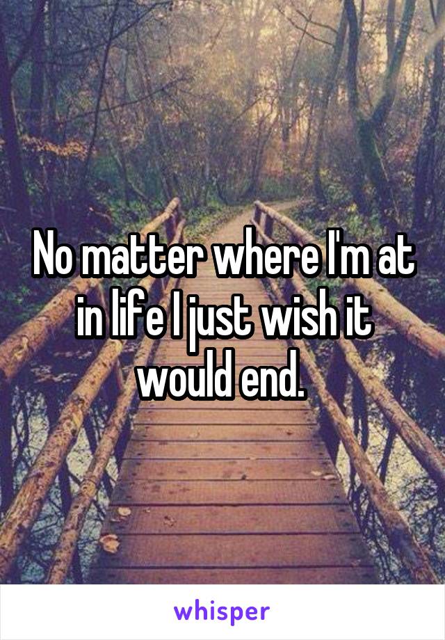 No matter where I'm at in life I just wish it would end. 