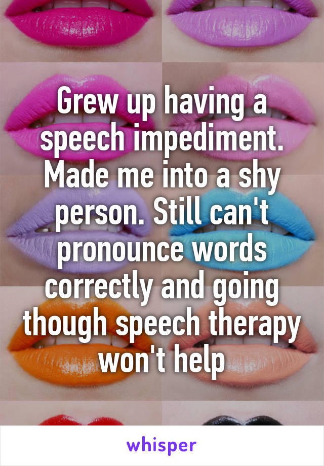 Grew up having a speech impediment. Made me into a shy person. Still can't pronounce words correctly and going though speech therapy won't help