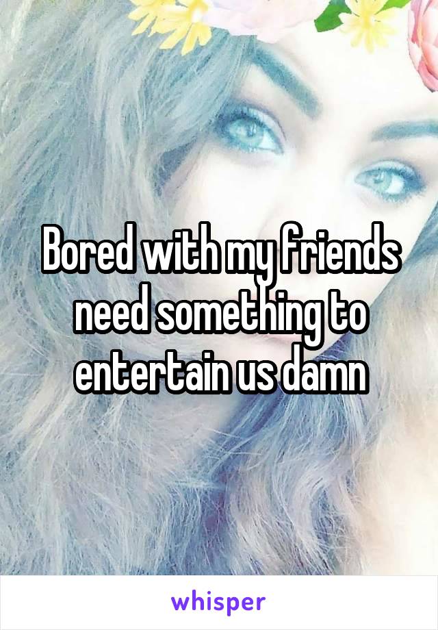 Bored with my friends need something to entertain us damn