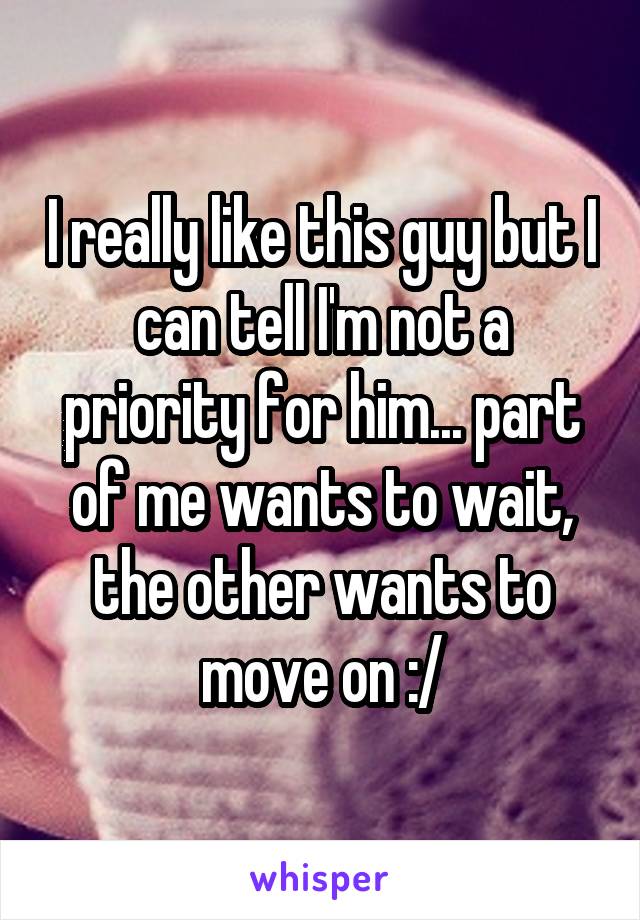 I really like this guy but I can tell I'm not a priority for him... part of me wants to wait, the other wants to move on :/