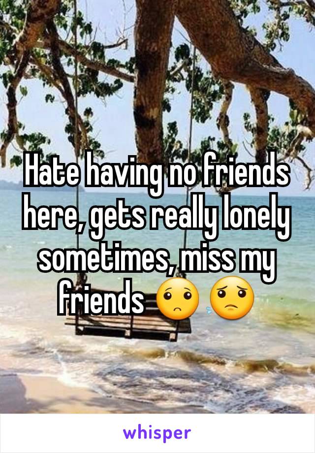 Hate having no friends here, gets really lonely sometimes, miss my friends 🙁😟