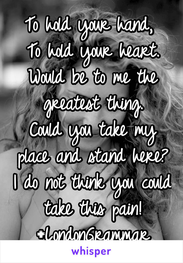 To hold your hand, 
To hold your heart. Would be to me the greatest thing.
Could you take my place and stand here? I do not think you could take this pain!
#LondonGrammar