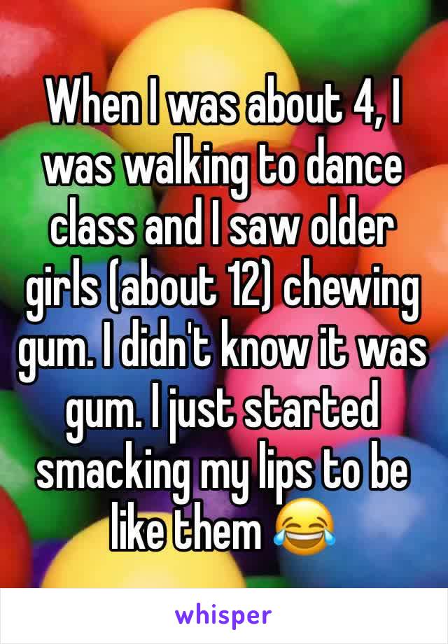 When I was about 4, I was walking to dance class and I saw older girls (about 12) chewing gum. I didn't know it was gum. I just started smacking my lips to be like them 😂