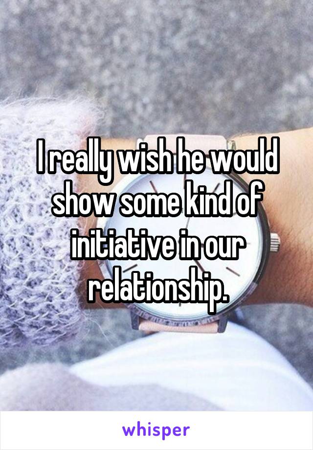 I really wish he would show some kind of initiative in our relationship.