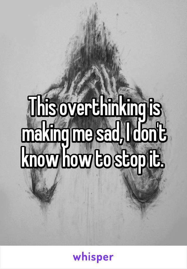 This overthinking is making me sad, I don't know how to stop it. 