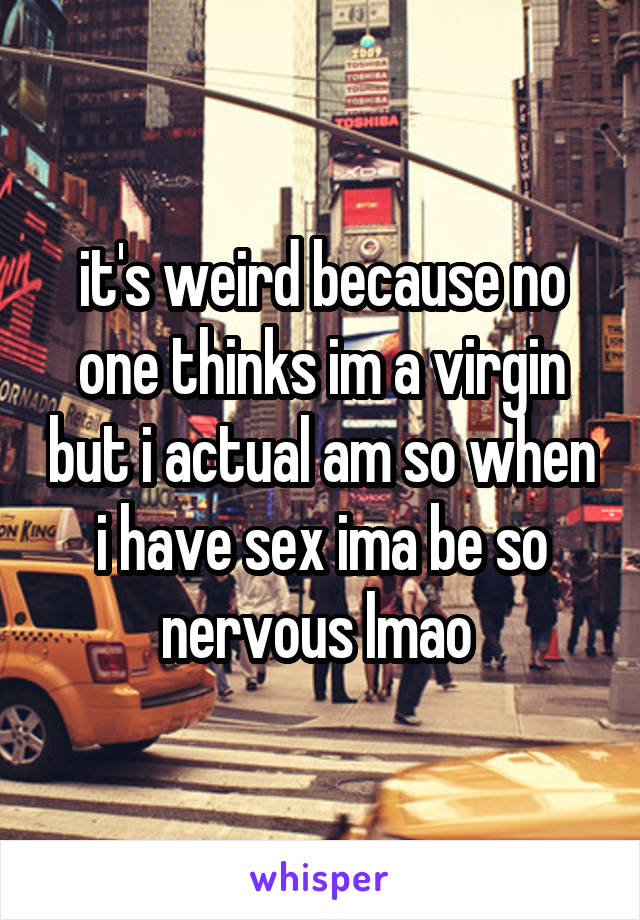 it's weird because no one thinks im a virgin but i actual am so when i have sex ima be so nervous lmao 