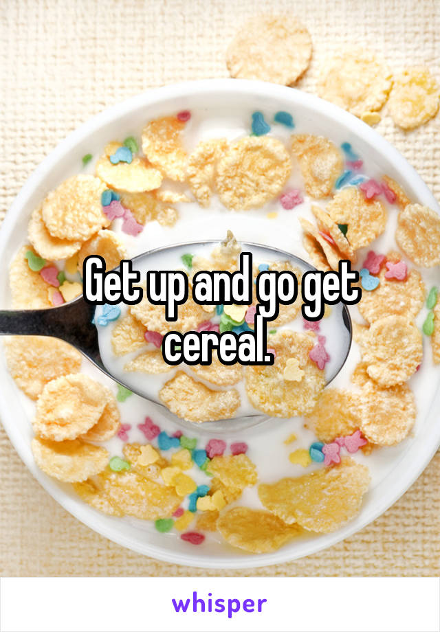 Get up and go get cereal. 