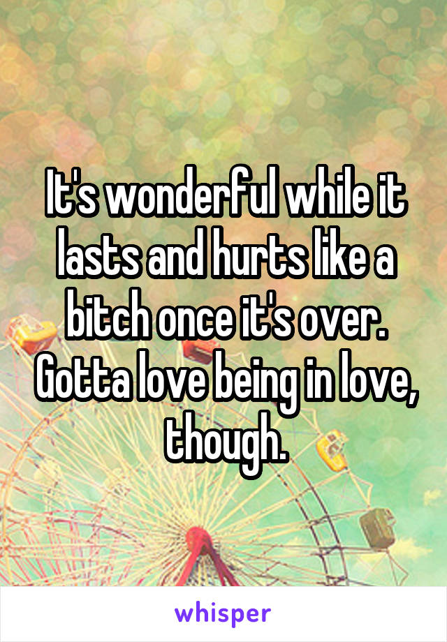 It's wonderful while it lasts and hurts like a bitch once it's over. Gotta love being in love, though.