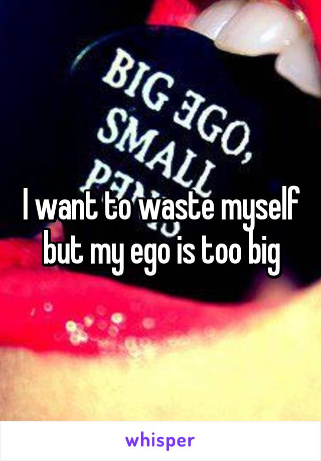 I want to waste myself but my ego is too big