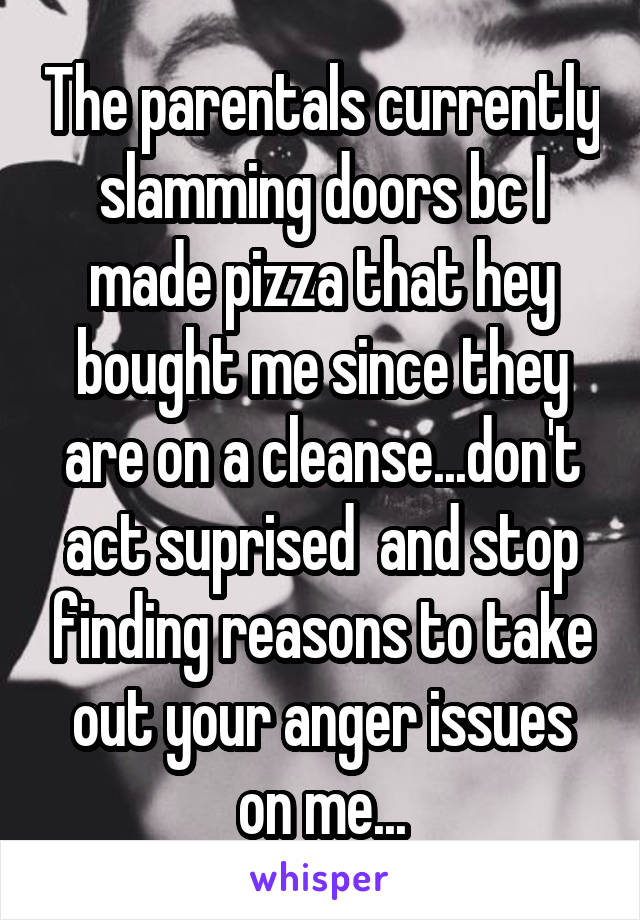 The parentals currently slamming doors bc I made pizza that hey bought me since they are on a cleanse...don't act suprised  and stop finding reasons to take out your anger issues on me...