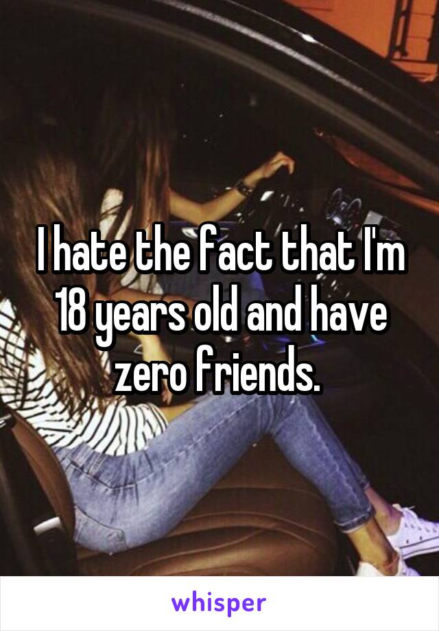 I hate the fact that I'm 18 years old and have zero friends. 
