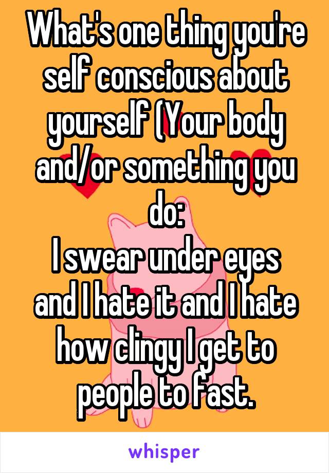 What's one thing you're self conscious about yourself (Your body and/or something you do:
I swear under eyes and I hate it and I hate how clingy I get to people to fast.
