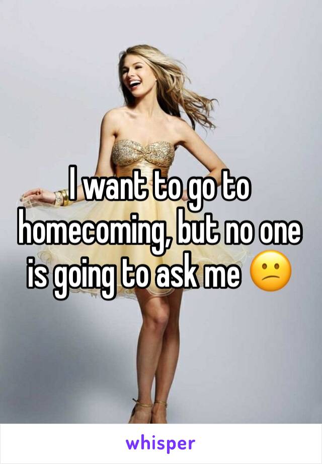 I want to go to homecoming, but no one is going to ask me 😕