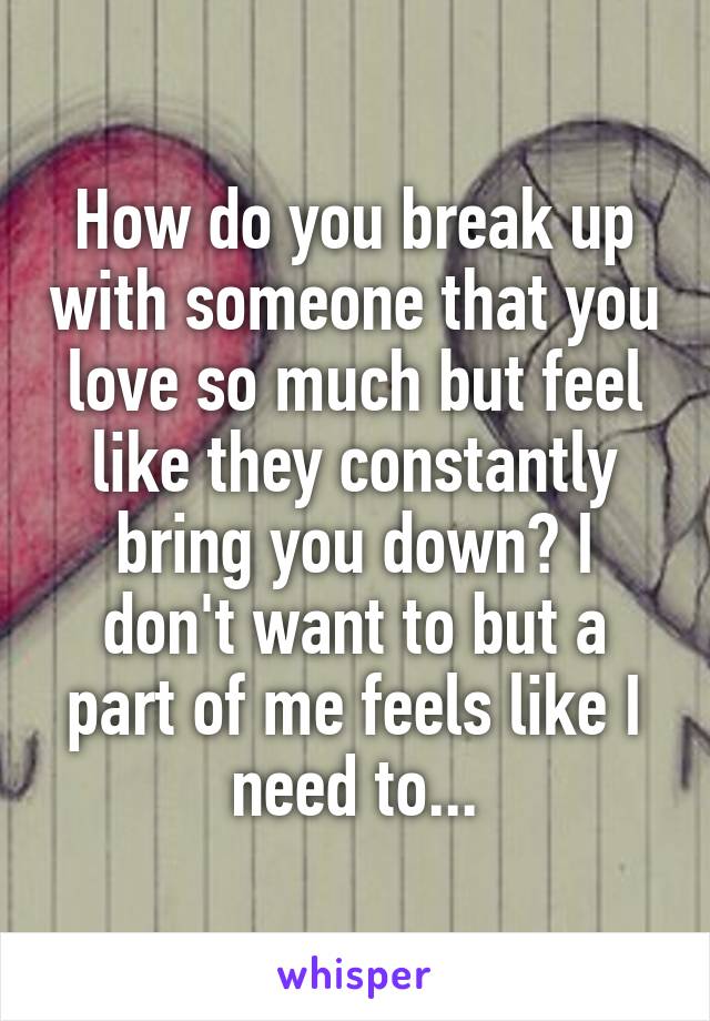 How do you break up with someone that you love so much but feel like they constantly bring you down? I don't want to but a part of me feels like I need to...