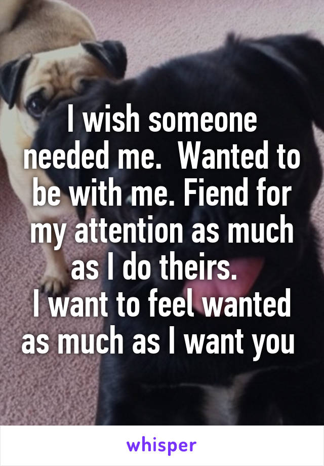 I wish someone needed me.  Wanted to be with me. Fiend for my attention as much as I do theirs.  
I want to feel wanted as much as I want you 