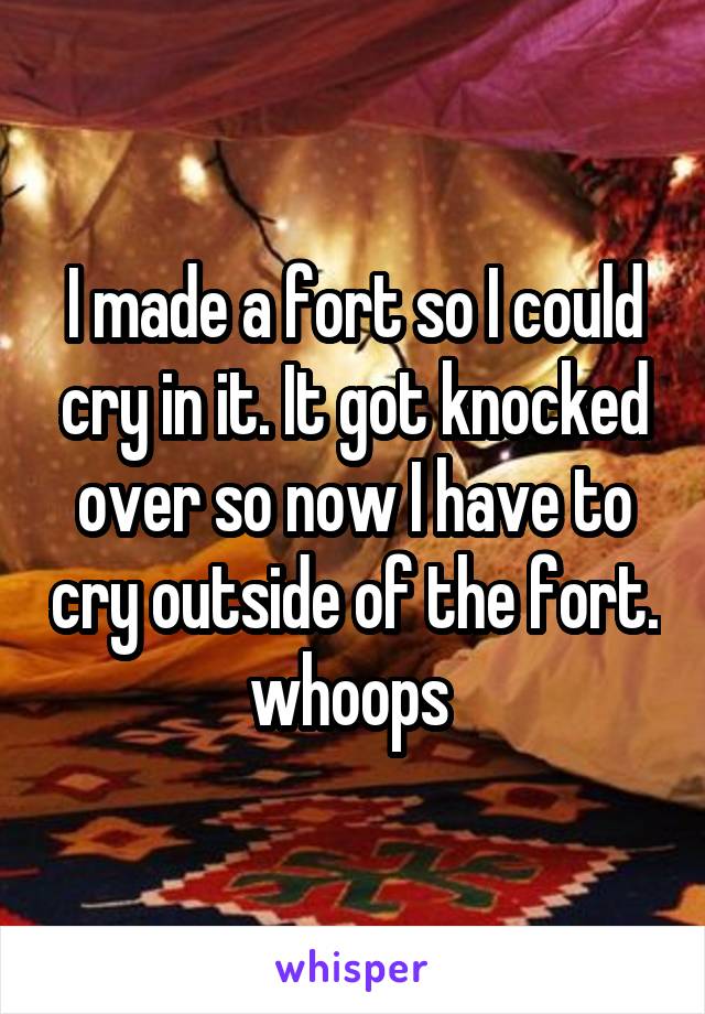 I made a fort so I could cry in it. It got knocked over so now I have to cry outside of the fort. whoops 