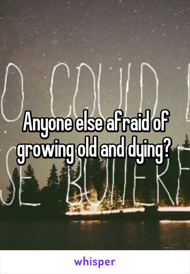 Anyone else afraid of growing old and dying? 