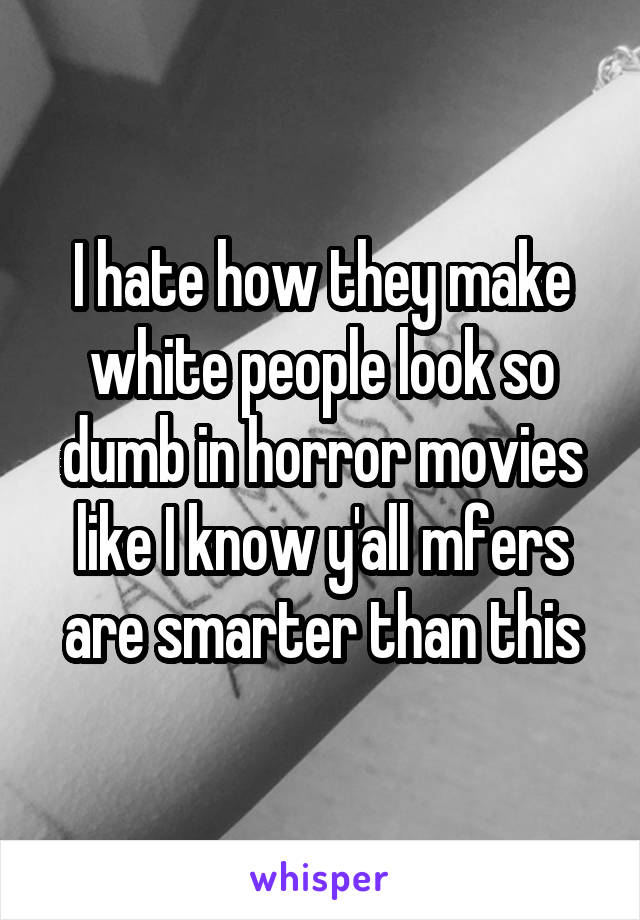 I hate how they make white people look so dumb in horror movies like I know y'all mfers are smarter than this