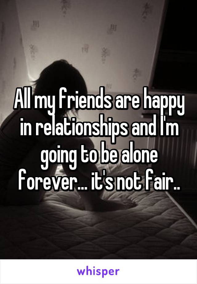 All my friends are happy in relationships and I'm going to be alone forever... it's not fair..