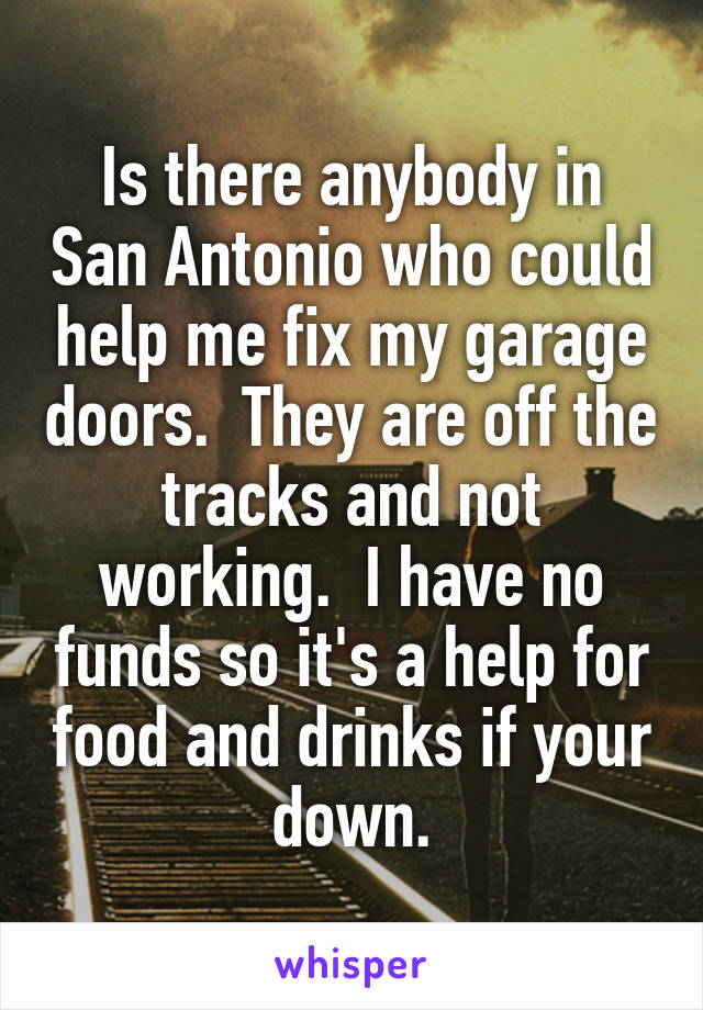 Is there anybody in San Antonio who could help me fix my garage doors.  They are off the tracks and not working.  I have no funds so it's a help for food and drinks if your down.