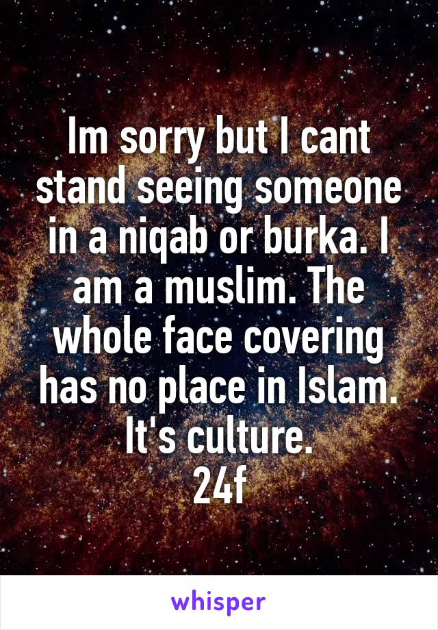 Im sorry but I cant stand seeing someone in a niqab or burka. I am a muslim. The whole face covering has no place in Islam. It's culture.
24f