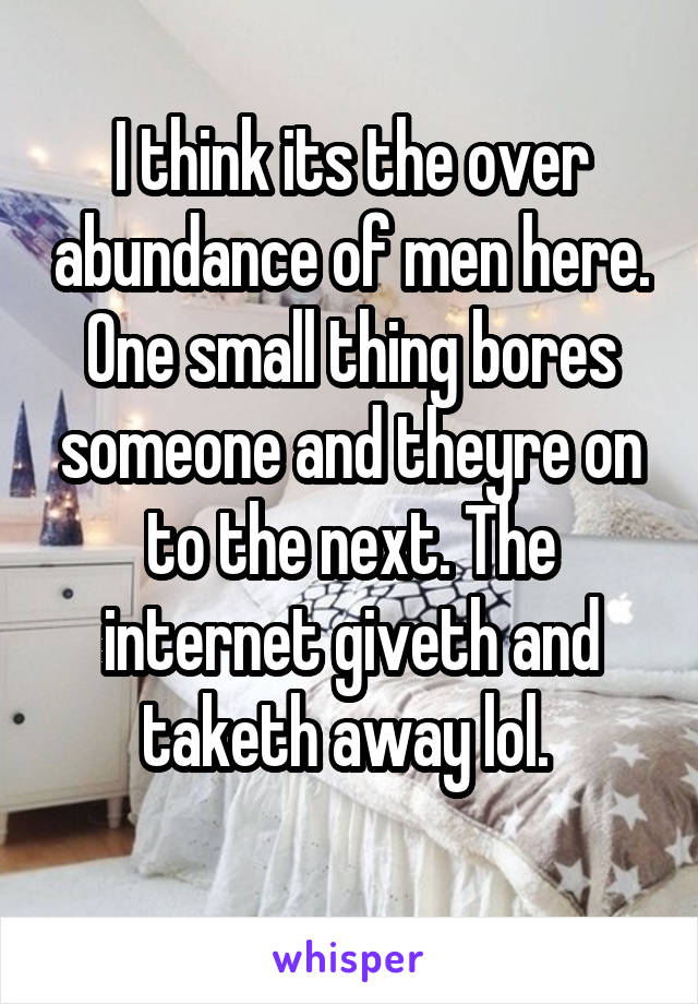 I think its the over abundance of men here. One small thing bores someone and theyre on to the next. The internet giveth and taketh away lol. 
