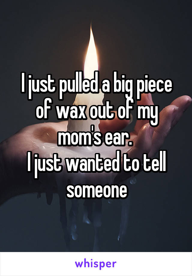 I just pulled a big piece of wax out of my mom's ear. 
I just wanted to tell someone