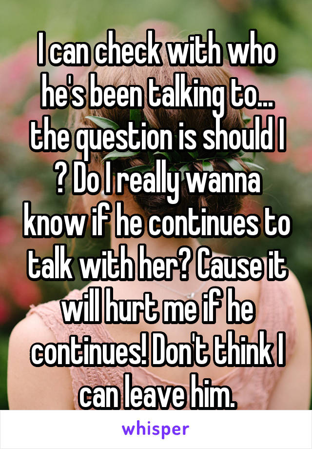 I can check with who he's been talking to... the question is should I ? Do I really wanna know if he continues to talk with her? Cause it will hurt me if he continues! Don't think I can leave him.