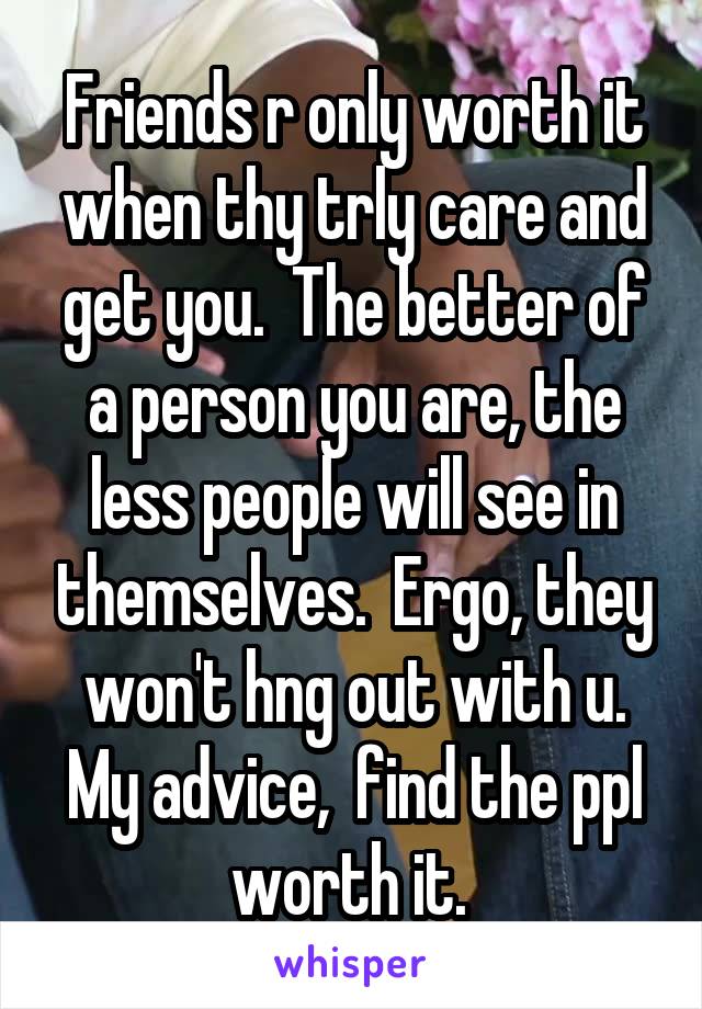 Friends r only worth it when thy trly care and get you.  The better of a person you are, the less people will see in themselves.  Ergo, they won't hng out with u. My advice,  find the ppl worth it. 