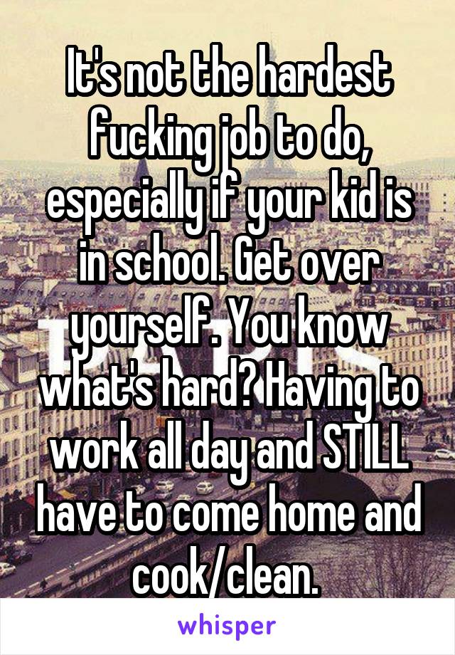 It's not the hardest fucking job to do, especially if your kid is in school. Get over yourself. You know what's hard? Having to work all day and STILL have to come home and cook/clean. 