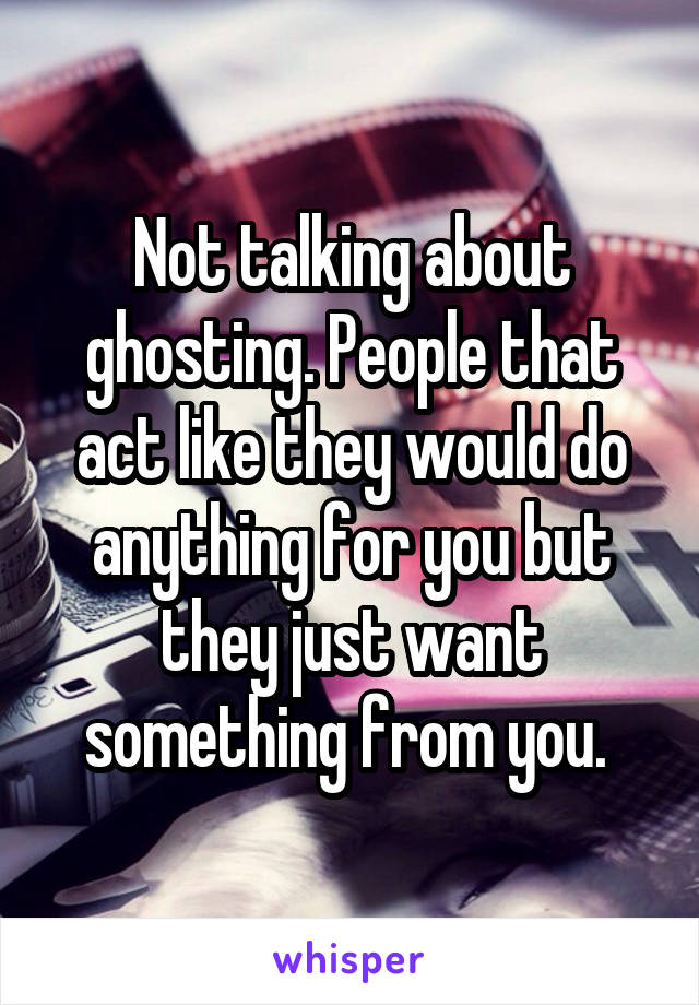Not talking about ghosting. People that act like they would do anything for you but they just want something from you. 