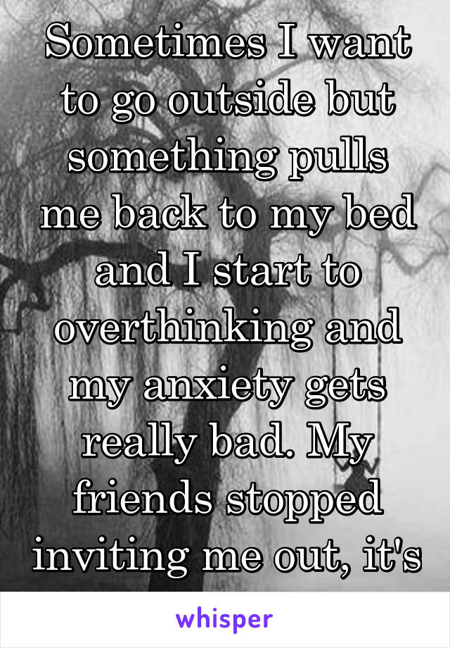 Sometimes I want to go outside but something pulls me back to my bed and I start to overthinking and my anxiety gets really bad. My friends stopped inviting me out, it's killing me so bad.