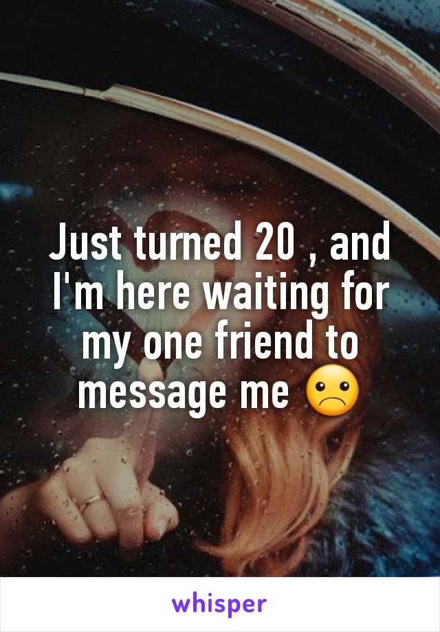 Just turned 20 , and I'm here waiting for my one friend to message me ☹