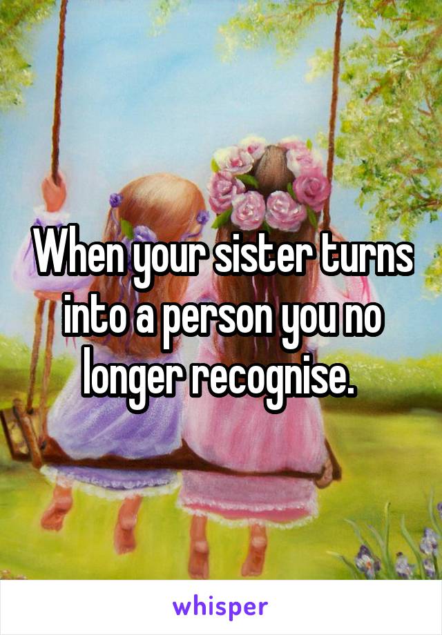 When your sister turns into a person you no longer recognise. 