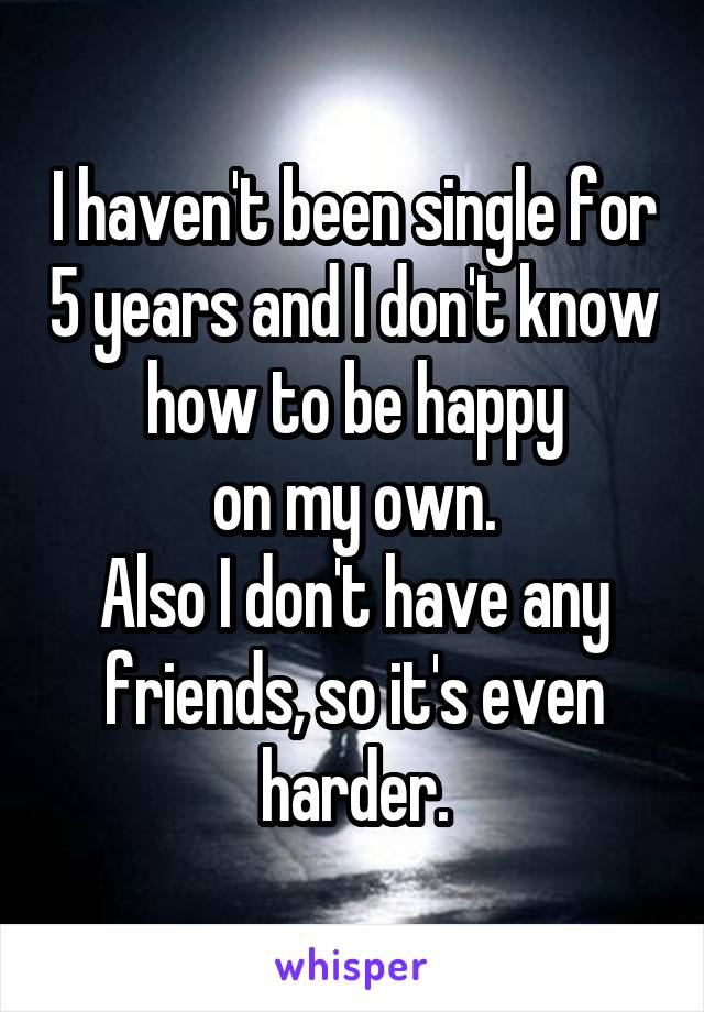 I haven't been single for 5 years and I don't know how to be happy
on my own.
Also I don't have any friends, so it's even harder.