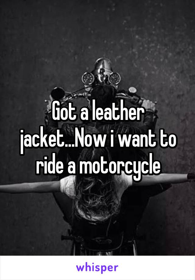 Got a leather jacket...Now i want to ride a motorcycle