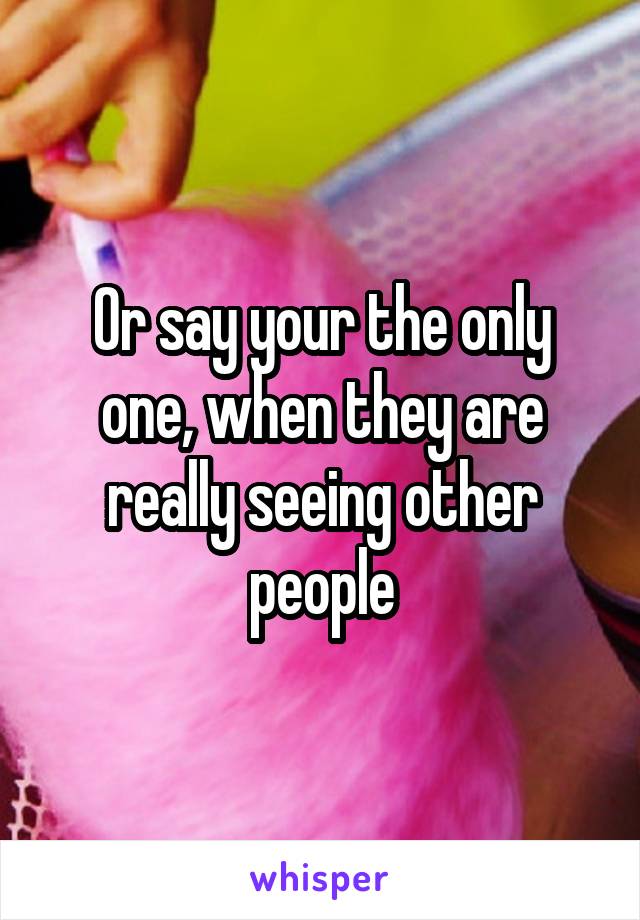 Or say your the only one, when they are really seeing other people