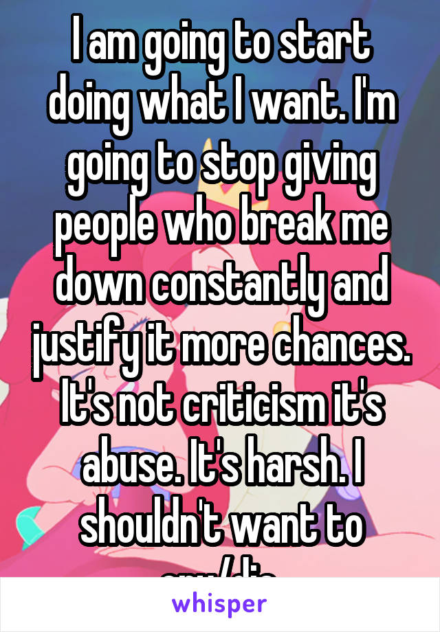 I am going to start doing what I want. I'm going to stop giving people who break me down constantly and justify it more chances. It's not criticism it's abuse. It's harsh. I shouldn't want to cry/die.