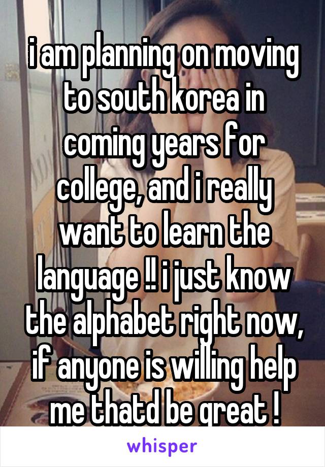 i am planning on moving to south korea in coming years for college, and i really want to learn the language !! i just know the alphabet right now, if anyone is willing help me thatd be great !