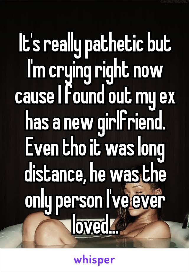 It's really pathetic but I'm crying right now cause I found out my ex has a new girlfriend. Even tho it was long distance, he was the only person I've ever loved...