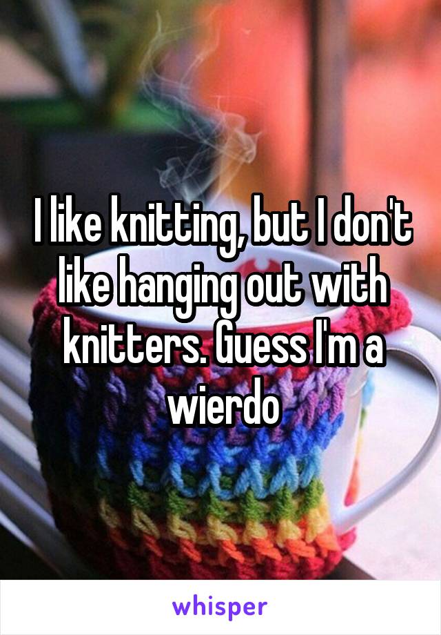 I like knitting, but I don't like hanging out with knitters. Guess I'm a wierdo