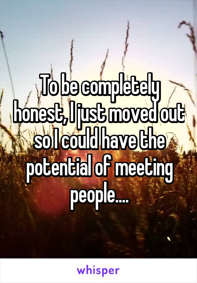 To be completely honest, I just moved out so I could have the potential of meeting people....