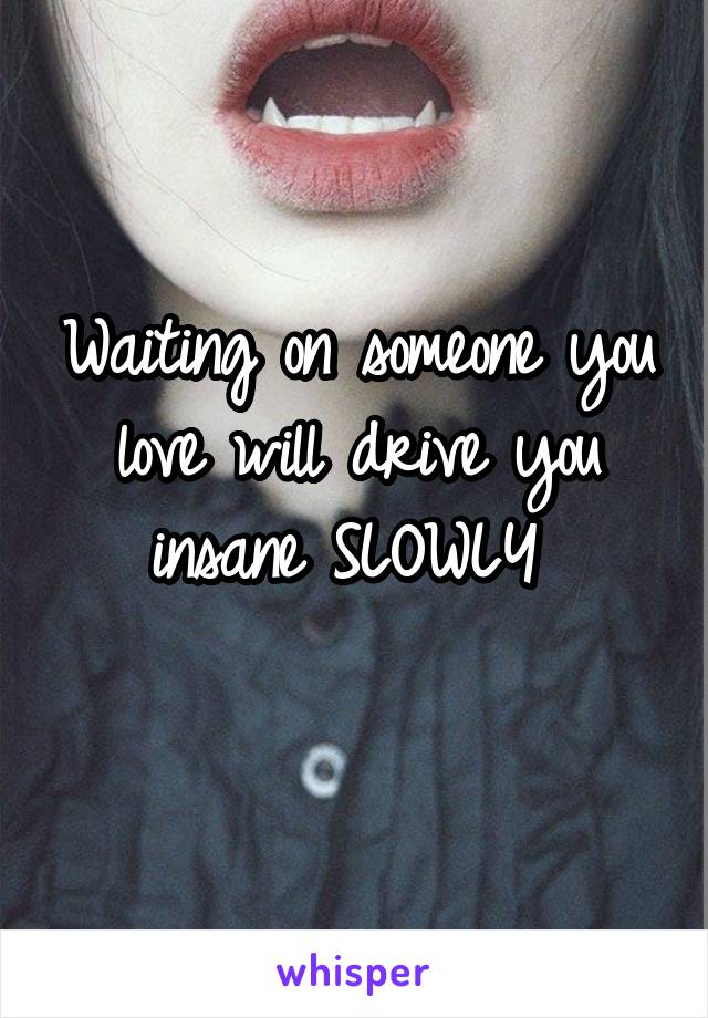 Waiting on someone you love will drive you insane SLOWLY 
