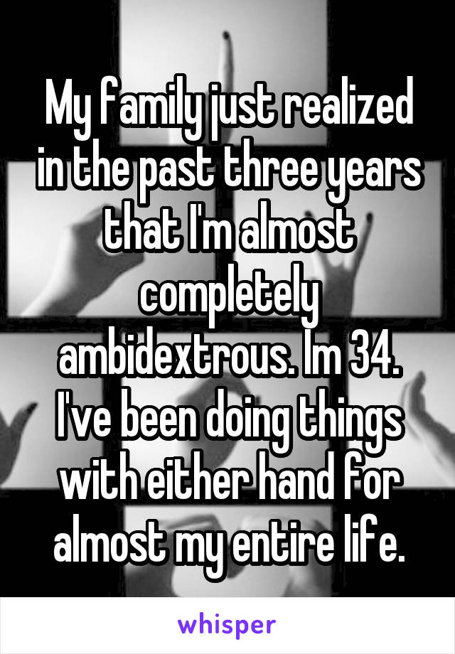 My family just realized in the past three years that I'm almost completely ambidextrous. Im 34. I've been doing things with either hand for almost my entire life.