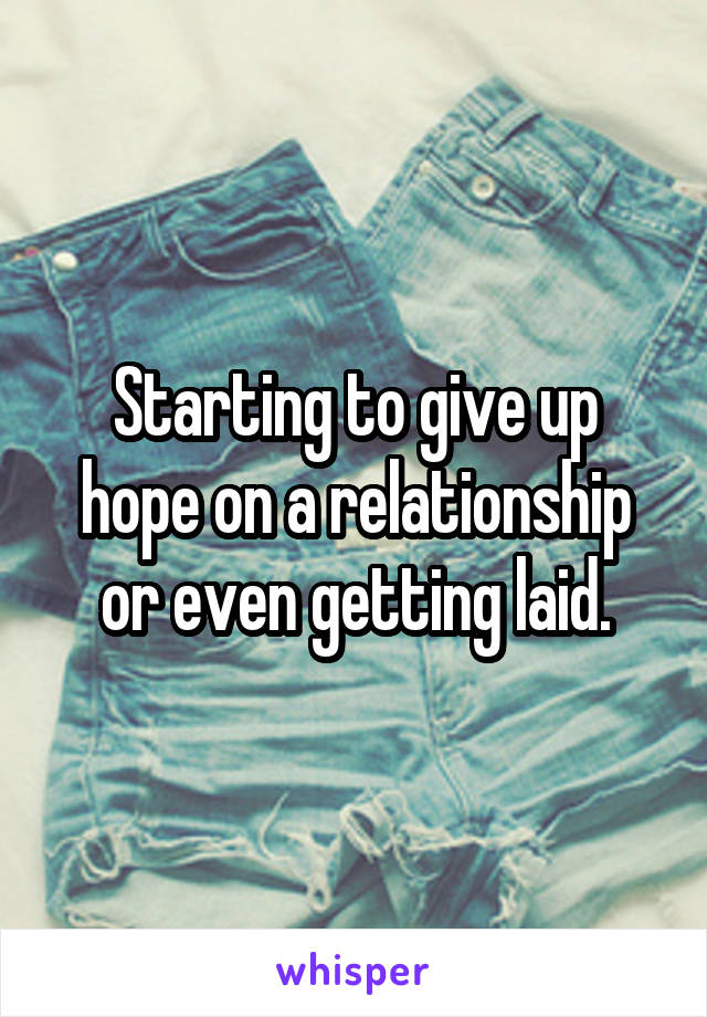 Starting to give up hope on a relationship or even getting laid.