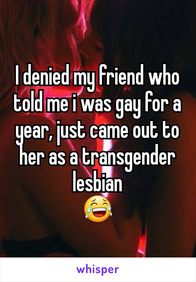 I denied my friend who told me i was gay for a year, just came out to her as a transgender lesbian
😂