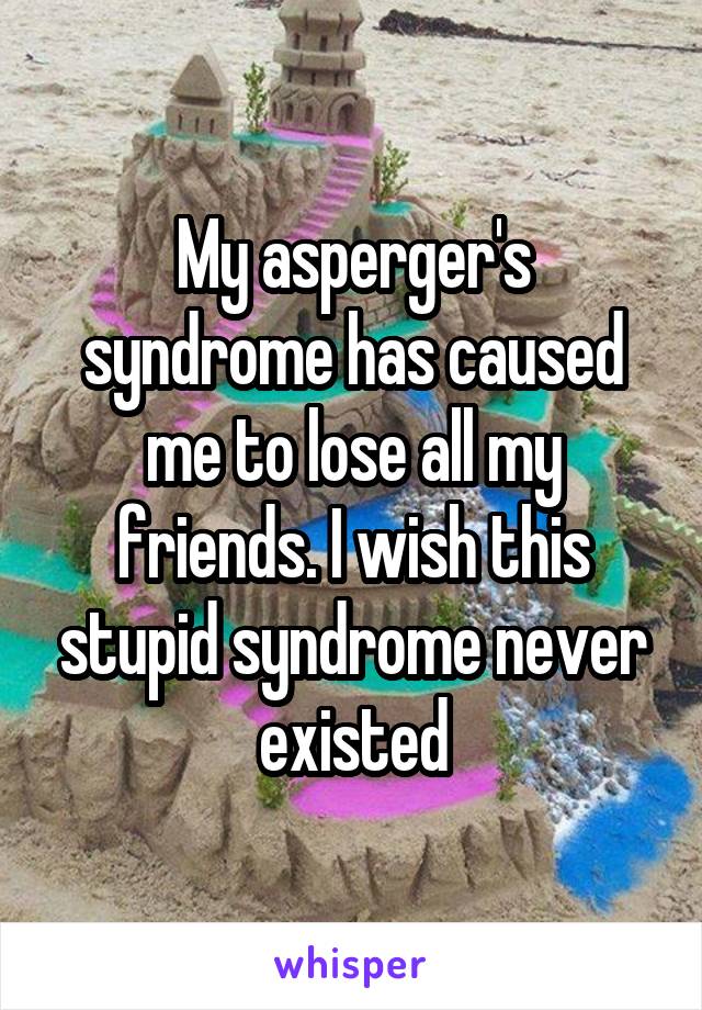 My asperger's syndrome has caused me to lose all my friends. I wish this stupid syndrome never existed