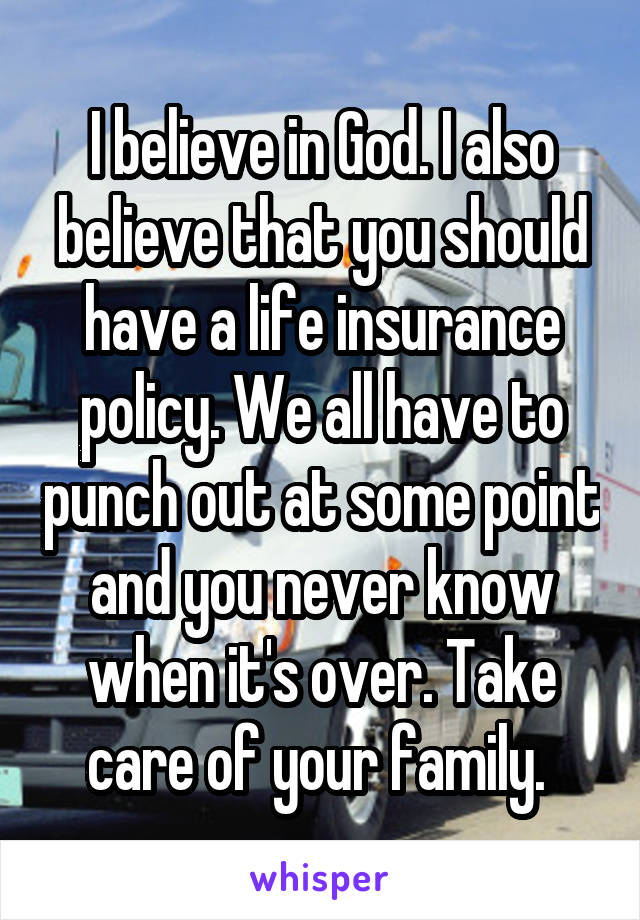 I believe in God. I also believe that you should have a life insurance policy. We all have to punch out at some point and you never know when it's over. Take care of your family. 